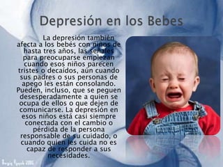 La depresión también
afecta a los bebés con niños de
hasta tres años, las señales
para preocuparse empiezan
cuando esos niños parecen
tristes o decaídos, aún cuando
sus padres o sus personas de
apego les están consolando.
Pueden, incluso, que se peguen
desesperadamente a quien se
ocupa de ellos o que dejen de
comunicarse. La depresión en
esos niños está casi siempre
conectada con el cambio o
pérdida de la persona
responsable de su cuidado, o
cuando quien les cuida no es
capaz de responder a sus
necesidades.
 