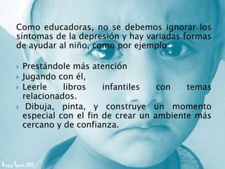 Como educadoras, no se debemos ignorar los
síntomas de la depresión y hay variadas formas
de ayudar al niño, como por ejemplo:
 Prestándole más atención
 Jugando con él,
 Leerle libros infantiles con temas
relacionados.
 Dibuja, pinta, y construye un momento
especial con el fin de crear un ambiente más
cercano y de confianza.
 