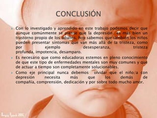  Con lo investigado y aprendido en este trabajo podemos decir que
aunque comúnmente se piense que la depresión es más bien un
trastorno propio de los adultos, hoy sabemos que también los niños
pueden presentar síntomas que van más allá de la tristeza, como
por ejemplo desesperanza, tristeza
profunda, impotencia, desamparo.
 Es necesario que como educadoras estemos en pleno conocimiento
de que este tipo de enfermedades mentales son muy comunes y que
de actuar a tiempo son completamente solucionables.
 Como eje principal nunca debemos olvidar que el niño/a con
depresión necesita más que los demás de
compañía, comprensión, dedicación y por sobre todo mucho amor.
 
