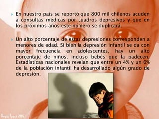  En nuestro país se reportó que 800 mil chilenos acuden
a consultas médicas por cuadros depresivos y que en
los próximos años este número se duplicará.
 Un alto porcentaje de estas depresiones corresponden a
menores de edad. Si bien la depresión infantil se da con
mayor frecuencia en adolescentes, hay un alto
porcentaje de niños, incluso bebés que la padecen.
Estadísticas nacionales revelan que entre un 4% y un 6%
de la población infantil ha desarrollado algún grado de
depresión.
 