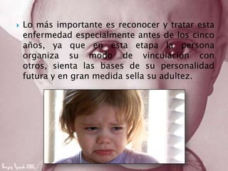  Lo más importante es reconocer y tratar esta
enfermedad especialmente antes de los cinco
años, ya que en esta etapa la persona
organiza su modo de vinculación con
otros, sienta las bases de su personalidad
futura y en gran medida sella su adultez.
 