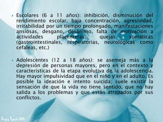  Escolares (6 a 11 años): inhibición, disminución del
rendimiento escolar, baja concentración, agresividad,
irritabilidad por un tiempo prolongado, manifestaciones
ansiosas, desgano, desánimo, falta de motivación a
actividades placenteras, quejas somáticas
(gastrointestinales, respiratorias, neurológicas como
cefaleas, etc.)
 Adolescentes (12 a 18 años): se asemeja más a la
depresión de personas mayores, pero en el contexto y
características de la etapa evolutiva de la adolescencia.
Hay mayor impulsividad que en el niño y en el adulto. Es
posible la ideación e intento suicida; suele existir la
sensación de que la vida no tiene sentido, que no hay
salida a los problemas y que están atrapados por sus
conflictos.
 