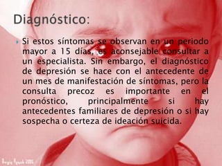  Si estos síntomas se observan en un periodo
mayor a 15 días, es aconsejable consultar a
un especialista. Sin embargo, el diagnóstico
de depresión se hace con el antecedente de
un mes de manifestación de síntomas, pero la
consulta precoz es importante en el
pronóstico, principalmente si hay
antecedentes familiares de depresión o si hay
sospecha o certeza de ideación suicida.
 