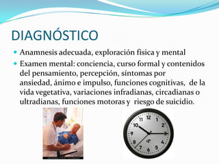 DIAGNÓSTICO
 Anamnesis adecuada, exploración física y mental
 Examen mental: conciencia, curso formal y contenidos
 del pensamiento, percepción, síntomas por
 ansiedad, ánimo e impulso, funciones cognitivas, de la
 vida vegetativa, variaciones infradianas, circadianas o
 ultradianas, funciones motoras y riesgo de suicidio.
 