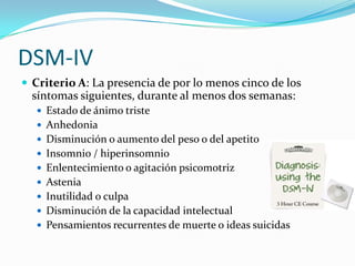 DSM-IV
 Criterio A: La presencia de por lo menos cinco de los
  síntomas siguientes, durante al menos dos semanas:
    Estado de ánimo triste
    Anhedonia
    Disminución o aumento del peso o del apetito
    Insomnio / hiperinsomnio
    Enlentecimiento o agitación psicomotriz
    Astenia
    Inutilidad o culpa
    Disminución de la capacidad intelectual
    Pensamientos recurrentes de muerte o ideas suicidas
 