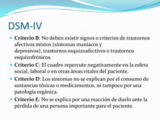 DSM-IV
 Criterio B: No deben existir signos o criterios de trastornos
  afectivos mixtos (síntomas maníacos y
  depresivos), trastornos esquizoafectivos o trastornos
  esquizofrénicos.
 Criterio C: El cuadro repercute negativamente en la esfera
  social, laboral o en otras áreas vitales del paciente.
 Criterio D: Los síntomas no se explican por el consumo de
  sustancias tóxicas o medicamentos, ni tampoco por una
  patología orgánica.
 Criterio E: No se explica por una reacción de duelo ante la
  pérdida de una persona importante para el paciente.
 