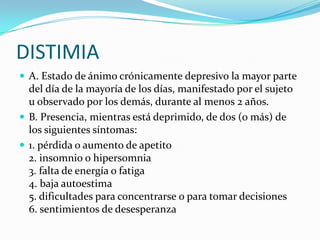DISTIMIA
 A. Estado de ánimo crónicamente depresivo la mayor parte
  del día de la mayoría de los días, manifestado por el sujeto
  u observado por los demás, durante al menos 2 años.
 B. Presencia, mientras está deprimido, de dos (o más) de
  los siguientes síntomas:
 1. pérdida o aumento de apetito
  2. insomnio o hipersomnia
  3. falta de energía o fatiga
  4. baja autoestima
  5. dificultades para concentrarse o para tomar decisiones
  6. sentimientos de desesperanza
 