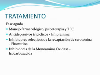 TRATAMIENTO
Fase aguda
 Manejo farmacológico, psicoterapia y TEC.
 Antidepresivos tricíclicos - Imipramina
 Inhibidores selectivos de la recaptación de serotonina
  - Fluoxetina
 Inhibidores de la Monoamino Oxidasa -
  Isocarboxacida
 