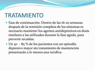 TRATAMIENTO
 Fase de continuación: Dentro de las 16-20 semanas
  después de la remisión completa de los síntomas es
  necesario mantener los agentes antidepresivos en dosis
  similares a las utilizadas durante la fase aguda, para
  prevenir recaídas.
 Un 50 - 85 % de los pacientes con un episodio
  depresivo mayor sin tratamiento de mantención
  presentarán a lo menos una recidiva.
 