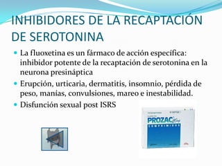 INHIBIDORES DE LA RECAPTACIÓN
DE SEROTONINA
 La fluoxetina es un fármaco de acción específica:
  inhibidor potente de la recaptación de serotonina en la
  neurona presináptica
 Erupción, urticaria, dermatitis, insomnio, pérdida de
  peso, manías, convulsiones, mareo e inestabilidad.
 Disfunción sexual post ISRS
 