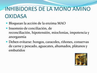 INHIBIDORES DE LA MONO AMINO
OXIDASA
 Bloquean la acción de la enzima MAO
 Insomnio de conciliación, de
  reconciliación, hipotensión, mioclonias, impotencia y
  anorgasmia
 Deben evitarse: hongos, caracoles, riñones, conservas
  de carne y pescado, aguacates, ahumados, plátanos y
  embutidos
 