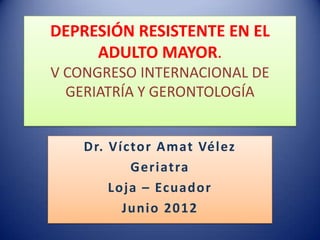 DEPRESIÓN RESISTENTE EN EL
     ADULTO MAYOR.
V CONGRESO INTERNACIONAL DE
  GERIATRÍA Y GERONTOLOGÍA


    Dr. Víctor Amat Vélez
           Geriatra
        Loja – Ecuador
          Junio 2012
 