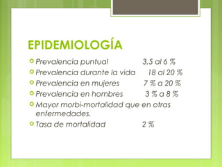 EPIDEMIOLOGÍA
 Prevalencia puntual 3,5 al 6 %
 Prevalencia durante la vida 18 al 20 %
 Prevalencia en mujeres 7 % a 20 %
 Prevalencia en hombres 3 % a 8 %
 Mayor morbi-mortalidad que en otras
enfermedades.
 Tasa de mortalidad 2 %
 