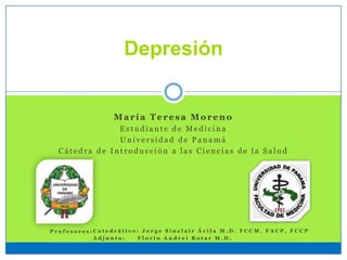 Depresión
María Teresa Moreno
E s t u d i a n t e d e M e d i c i n a
U n i v e r s i d a d d e P a n a m á
C á t e d r a d e I n t r o d u c c i ó n a l a s C i e n c i a s d e l a S a l u d
C a t e d r á t i c o : J o r g e S i n c l a i r Á v i l a M . D . F C C M , F A C P , F C C P
A d j u n t o : F l o r i n A n d r e i R o t a r M . D .
P r o f e s o r e s :
 