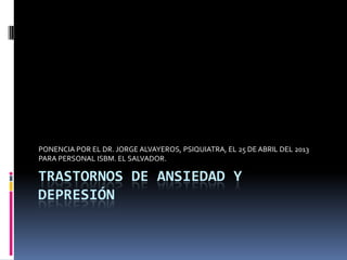 TRASTORNOS DE ANSIEDAD Y
DEPRESIÓN
PONENCIA POR EL DR. JORGE ALVAYEROS, PSIQUIATRA, EL 25 DE ABRIL DEL 2013
PARA PERSONAL ISBM. EL SALVADOR.
 