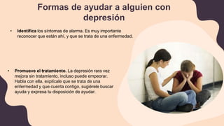 Formas de ayudar a alguien con
depresión
• Identifica los síntomas de alarma. Es muy importante
reconocer que están ahí, y que se trata de una enfermedad.
• Promueve el tratamiento. La depresión rara vez
mejora sin tratamiento, incluso puede empeorar.
Habla con ella, explícale que se trata de una
enfermedad y que cuenta contigo, sugiérele buscar
ayuda y expresa tu disposición de ayudar.
 