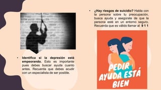 • Identifica si la depresión está
empeorando. Esto es importante
pues debes buscar ayuda cuanto
antes. Recuerda que debes acudir
con un especialista de ser posible.
• ¿Hay riesgos de suicidio? Habla con
la persona sobre tu preocupación,
busca ayuda y asegúrate de que la
persona esté en un entorno seguro.
Recuerda que es válido llamar al 9 1 1
 