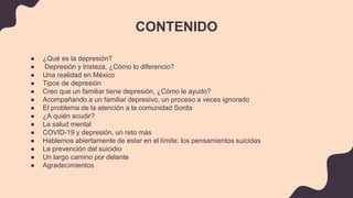 CONTENIDO
● ¿Qué es la depresión?
● Depresión y tristeza, ¿Cómo lo diferencio?
● Una realidad en México
● Tipos de depresión
● Creo que un familiar tiene depresión, ¿Cómo le ayudo?
● Acompañando a un familiar depresivo, un proceso a veces ignorado
● El problema de la atención a la comunidad Sorda
● ¿A quién acudir?
● La salud mental
● COVID-19 y depresión, un reto más
● Hablemos abiertamente de estar en el límite: los pensamientos suicidas
● La prevención del suicidio
● Un largo camino por delante
● Agradecimientos
 