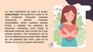 Lo más importante de todo, el propio
autocuidado. No podemos cuidar si no
nos cuidamos. Escuchar nuestras
emociones, atender nuestras
necesidades, poner nuestros propios
límites y respetar los espacios de
descanso necesarios para cuidar el
bienestar personal. Dice mucho de ti que
quieras ayudar y ser compasivo con la
historia dolorosa que puede haber detrás
de una persona que sufre, pero no te
olvides de ti y de tu propio sufrimiento.
 