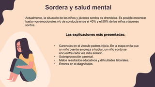 Sordera y salud mental
Actualmente, la situación de los niños y jóvenes sordos es dramática. Es posible encontrar
trastornos emocionales y/o de conducta entre el 40% y el 50% de los niños y jóvenes
sordos.
Las explicaciones más presentadas:
• Carencias en el vínculo padres-hijo/a. En la etapa en la que
un niño oyente empieza a hablar, un niño sordo se
encuentra cada vez más aislado.
• Sobreprotección parental.
• Malos resultados educativos y dificultades laborales.
• Errores en el diagnóstico.
 