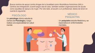 Busca centros de apoyo contra drogas de tu localidad como Alcohólicos Anónimos (AA) o
Centros de Intregración Juvenil según sea el caso, también existen organizaciones de ayuda
como aquellas de apoyo a la mujer. Por otro lado, al acudir a un profesional, debes de tener en
cuenta lo siguiente:
MÉDICO
PSIQUIATRA
PSICÓLOGO
Un psicólogo clínico estudia la
carrera de Psicología y luego
realiza una especialidad en salud
mental.
Un psiquiatra estudia Medicina y se
especializa en enfermedades
mentales.
 