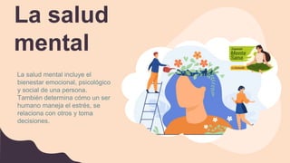 La salud
mental
La salud mental incluye el
bienestar emocional, psicológico
y social de una persona.
También determina cómo un ser
humano maneja el estrés, se
relaciona con otros y toma
decisiones.
 