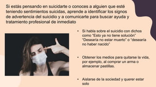 Si estás pensando en suicidarte o conoces a alguien que esté
teniendo sentimientos suicidas, aprende a identificar los signos
de advertencia del suicidio y a comunicarte para buscar ayuda y
tratamiento profesional de inmediato
• Si habla sobre el suicidio con dichos
como “Esto ya no tiene solución”
“Desearía no estar muerto” o “desearía
no haber nacido”
• Obtener los medios para quitarse la vida,
por ejemplo, al comprar un arma o
almacenar pastillas.
• Aislarse de la sociedad y querer estar
solo
 