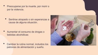 • Preocuparse por la muerte, por morir o
por la violencia.
• Aumentar el consumo de drogas o
bebidas alcohólicas
• Sentirse atrapado o sin esperanzas a
causa de alguna situación.
• Cambiar la rutina normal, incluidos los
patrones de alimentación y sueño.
 