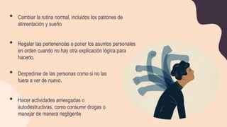 • Cambiar la rutina normal, incluidos los patrones de
alimentación y sueño
• Regalar las pertenencias o poner los asuntos personales
en orden cuando no hay otra explicación lógica para
hacerlo.
• Despedirse de las personas como si no las
fuera a ver de nuevo.
• Hacer actividades arriesgadas o
autodestructivas, como consumir drogas o
manejar de manera negligente
 