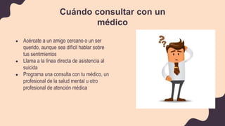 ● Acércate a un amigo cercano o un ser
querido, aunque sea difícil hablar sobre
tus sentimientos
● Llama a la línea directa de asistencia al
suicida
● Programa una consulta con tu médico, un
profesional de la salud mental u otro
profesional de atención médica
Cuándo consultar con un
médico
 