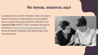 No temas, estamos aquí
Las personas que se sientan estresadas, tristes o con alguna
alteración emocional, no deben esperar a que el problema
avance, pueden recibir apoyo emocional u orientación en la
Línea de la Vida al 800 911 2000 o consultar el sitio web de
coronavirus en https://coronavirus.gob.mx/salud-mental/
Donde encontrarán información sobre salud mental y otras
líneas de atención.
 