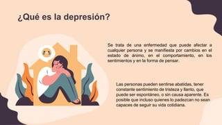 ¿Qué es la depresión?
Se trata de una enfermedad que puede afectar a
cualquier persona y se manifiesta por cambios en el
estado de ánimo, en el comportamiento, en los
sentimientos y en la forma de pensar.
Las personas pueden sentirse abatidas, tener
constante sentimiento de tristeza y llanto, que
puede ser espontáneo, o sin causa aparente. Es
posible que incluso quienes lo padezcan no sean
capaces de seguir su vida cotidiana.
 