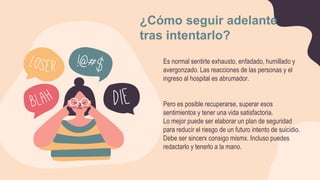 Es normal sentirte exhausto, enfadado, humillado y
avergonzado. Las reacciones de las personas y el
ingreso al hospital es abrumador.
Pero es posible recuperarse, superar esos
sentimientos y tener una vida satisfactoria.
Lo mejor puede ser elaborar un plan de seguridad
para reducir el riesgo de un futuro intento de suicidio.
Debe ser sincerx consigo mismx. Incluso puedes
redactarlo y tenerlo a la mano.
¿Cómo seguir adelante
tras intentarlo?
 