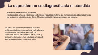 Y en la comunidad de sordos, aún menos.
Resultados de la Encuesta Nacional de Epidemiología Psiquiátrica mostraron que menos de dos de cada cinco personas
con un trastorno psiquiátrico en los últimos 12 meses recibió algún tipo de servicio para ese problema.
La depresión no es diagnosticada ni atendida
De estos, sólo cerca de la mitad de los pacientes
recibieron un tratamiento que puede ser calificado como
<<mínimamente adecuado>> por cumplir con
lineamientos básicos estandarizados (51.2%, es=5.7),
sin mayores diferencias a nivel estadístico con respecto
a las personas con algún trastorno del ánimo.
 