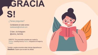 CREDITS: This presentation template was created by
Slidesgo, including icons by Flaticon, infographics & images by
Freepik.
¡GRACIA
S!
¿Tienes preguntas?
Contáctame en este correo:
lesliebasto@hotmail.com
O bien, vía Instagram:
@vanne_marmota
También, puedes encontrar estas mismas diapositivas en
SlideShare. Espero que se sean de utilidad.
 