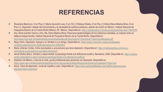 REFERENCIAS
● Shoshana Berenzon, D en Psic,(1) María Asunción Lara, D en CS,(1) Rebeca Robles, D en Psic,(1) María Elena Medina-Mora, D en
Psic.(1). Depresión: estado del conocimiento y la necesidad de políticas públicas y planes de acción en México. Instituto Nacional de
Psiquiatría Ramón de la Fuente Muñiz México. DF. México. Disponible en: https://saludpublica.mx/index.php/spm/article/view/7190/9349
● Dra. Silvia Carreño García y Dra. Ma. Elena Medina Mora. Panorama epidemiológico de los trastornos mentales, su impacto entre el
balance trabajo familia. Instituto Nacional de Psiquiatría Ramón de la Fuente Muñiz. Disponible en:
http://www.imss.gob.mx/sites/all/statics/salud/estreslaboral/1erjornada/07-Panorama-Trastornos-Mentales.pdf
● Mayo Clinic. Depresión: Apoyar a un familiar o a un amigo. Disponible en: https://www.mayoclinic.org/es-es/diseases-
conditions/depression/in-depth/depression/art-20045943
● María Jiménez Cortés. Cómo acompañar a una persona que tiene depresión. Disponible en: https://institutoclaritas.com/como-
acompanar-a-una-persona-que-tiene-depresion/
● Javier Muñoz Bravo. Sordera y salud mental: la psicología frente a la deficiencia auditiva. Barcelona, 2006. Disponible en: https://cultura-
sorda.org/sordera-y-salud-mental-la-psicologia-frente-a-la-deficiencia-auditiva/
● Gobierno de México. Línea de la Vida, ayuda profesional para personas con depresión. Disponible en:
https://www.gob.mx/salud/es/articulos/linea-de-la-vida-ayuda-profesional-para-personas-con-depresion?idiom=es
● Sacyl. Tipos de depresión, Junta de Castilla y León. Disponible en: https://www.saludcastillayleon.es/AulaPacientes/en/guia-
depresion/tipos-depresion
 