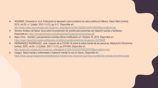 ● WAGNER, Fernando A. et al. Enfocando la depresión como problema de salud pública en México. Salud Ment [online].
2012, vol.35, n.1 [citado 2021-11-21], pp.3-11. Disponible en:
http://www.scielo.org.mx/scielo.php?script=sci_arttext&pid=S0185-33252012000100002&lng=es&nrm=iso
● Servicio Andaluz de Salud. Guía sobre la prevención de suicidio para personas con ideación suicida y familiares,
Disponible en: https://consaludmental.org/publicaciones/Guiaprevencionsuicidio.pdf
● Mayo Clinic. Suicidio y pensamientos suicidas.última modificación en: Octubre 18, 2018. Disponible en:
https://www.mayoclinic.org/es-es/diseases-conditions/suicide/symptoms-causes/syc-20378048
● HERNANDEZ RODRIGUEZ, José. Impacto de la COVID-19 sobre la salud mental de las personas. Medicentro Electrónica
[online]. 2020, vol.24, n.3 [citado 2021-11-21], pp.578-594. Disponible en:
http://scielo.sld.cu/scielo.php?script=sci_arttext&pid=S1029-30432020000300578&lng=es&nrm=iso.
● Usagov. Salud mental y enfermedad o trastorno mental no son lo mismo. Disponible en:
https://www.usa.gov/espanol/novedades/salud-mental-como-reconocer-que-hay-un-problema-y-donde-encontrar-ayuda
 