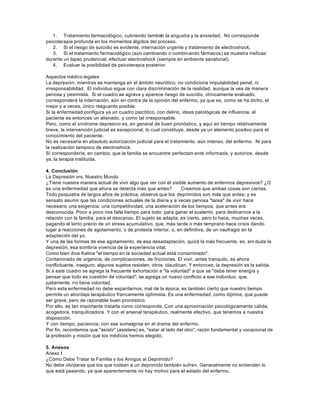 1. Tratamiento farmacológico, cubriendo también la angustia y la ansiedad. No corresponde
psicoterapia profunda en los momentos álgidos del proceso.
2. Si el riesgo de suicidio es evidente, internación urgente y tratamiento de electroshock.
3. Si el tratamiento farmacológico (aún cambiando o combinando fármacos) se muestra ineficaz
durante un lapso prudencial, efectuar electroshock (siempre en ambiente sanatorial).
4. Evaluar la posibilidad de psicoterapia posterior.
Aspectos médico legales
La depresión, mientras se mantenga en el ámbito neurótico, no condiciona imputabilidad penal, ni
irresponsabilidad. El individuo sigue con clara discriminación de la realidad, aunque la vea de manera
penosa y pesimista. Si el cuadro se agrava y aparece riesgo de suicidio, clínicamente evaluado,
corresponderá la internación, aún en contra de la opinión del enfermo, ya que es, como se ha dicho, el
mejor y a veces, único resguardo posible.
Si la enfermedad configura ya un cuadro psicótico, con delirio, ideas patológicas de influencia, el
paciente es entonces un alienado, y como tal irresponsable.
Pero, como el síndrome depresivo es, en general de buen pronóstico, y aquí en tiempo relativamente
breve, la intervención judicial es excepcional, lo cual constituye, desde ya un elemento positivo para el
conocimiento del paciente.
No es necesaria en absoluto autorización judicial para el tratamiento, aún intenso, del enfermo. Ni para
la realización tampoco de electroshock.
Sí correspondería, en cambio, que la familia se encuentre perfectam ente informada, y autorice, desde
ya, la terapia instituida.
4. Conclusión
La Depresión vrs. Nuestro Mundo
¿Tiene nuestra manera actual de vivir algo que ver con el visible aumento de enfermos depresivos? ¿O
es una enfermedad que ahora se detecta más que antes? Creemos que ambas cosas son ciertas.
Todo psiquiatra de largos años de práctica, observa que los deprimidos son más que antes; y es
sensato asumir que las condiciones actuales de la diaria y a veces penosa "tarea" de vivir hace
necesario una exigencia, una competitividad, una aceleración de los tiempos, que antes era
desconocida. Poco a poco nos falta tiempo para todo: para ganar el sustento, para dedicarnos a la
relación con la familia, para el descanso. El sujeto se adapta, es cierto, pero lo hace, muchas veces,
pagando el lento precio de un stress acumulativo, que, más tarde o más temprano hace crisis dando
lugar a reacciones de agotamiento, o de protesta interior, o, en definitiva, de un naufragio en la
adaptación del yo.
Y una de las formas de ese agotamiento, de esa desadaptación, quizá la más frecuente, es, sin duda la
depresión, esa sombría vivencia de la experiencia vital.
Como bien dice Kalina "el tiempo en la sociedad actual está contaminado".
Contaminado de urgencia, de complicaciones, de fricciones. El vivir, antes tranquilo, es ahora
conflictuante, inseguro; algunos sujetos resisten, otros claudican. Y entonces, la depresión es la salida.
Si a este cuadro se agrega la frecuente exhortación a "la voluntad" a que se "debe tener energía y
pensar que todo es cuestión de voluntad", se agrega un nuevo conflicto a ese individuo, que,
justamente, no tiene voluntad.
Pero esta enfermedad no debe espantarnos; mal de la época, es también cierto que nuestro tiempo
permite un abordaje terapéutico francamente optimista. Es una enfermedad, como dijimos, que puede
ser grave, pero de razonable buen pronóstico.
Por ello, es tan importante tratarla como corresponde. Con una aproximación psicológicamente cálida,
acogedora, tranquilizadora. Y con el arsenal terapéutico, realmente efectivo, que tenemos a nuestra
disposición.
Y con tiempo, paciencia, con ese sumergirse en el drama del enfermo.
Por fin, recordemos que "asistir" (asistere) es, "estar al lado del otro", razón fundamental y vocacional de
la profesión y misión que los médicos hemos elegido.
5. Anexos
Anexo 1
¿Cómo Debe Tratar la Familia y los Amigos al Deprimido?
No debe olvidarse que los que rodean a un deprimido también sufren. Generalmente no entienden lo
que está pasando, ya que aparentemente no hay motivo para el estado del enfermo.
 