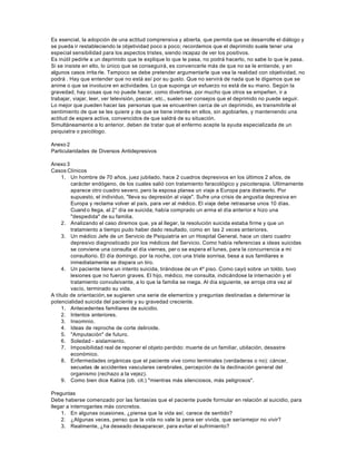 Es esencial, la adopción de una actitud comprensiva y abierta, que permita que se desarrolle el diálogo y
se pueda ir restableciendo la objetividad poco a poco; recordemos que el deprimido suele tener una
especial sensibilidad para los aspectos tristes, siendo incapaz de ver los positivos.
Es inútil pedirle a un deprimido que te explique lo que le pasa, no podrá hacerlo, no sabe lo que le pasa.
Si se insiste en ello, lo único que se conseguirá, es convencerle más de que no se le entiende, y en
algunos casos irrita rle. Tampoco se debe pretender argumentarle que vea la realidad con objetividad, no
podrá . Hay que entender que no está así por su gusto. Que no servirá de nada que le digamos que se
anime o que se involucre en actividades. Lo que suponga un esfuerzo no está de su mano. Según la
gravedad, hay cosas que no puede hacer, como divertirse, por mucho que otros se empeñen, ir a
trabajar, viajar, leer, ver televisión, pescar, etc., suelen ser consejos que el deprimido no puede seguir.
Lo mejor que pueden hacer las personas que se encuentren cerca de un deprimido, es transmitirle el
sentimiento de que se les quiere y de que se tiene interés en ellos, sin agobiarles, y manteniendo una
actitud de espera activa, convencidos de que saldrá de su situación.
Simultáneamente a lo anterior, deben de tratar que el enfermo acepte la ayuda especializada de un
psiquiatra o psicólogo.
Anexo 2
Particularidades de Diversos Antidepresivos
Anexo 3
Casos Clínicos
1. Un hombre de 70 años, juez jubilado, hace 2 cuadros depresivos en los últimos 2 años, de
carácter endógeno, de los cuales salió con tratamiento faracológico y psicoterapia. Ultimamente
aparece otro cuadro severo, pero la esposa planea un viaje a Europa para distraerlo. Por
supuesto, el individuo, "lleva su depresión al viaje". Sufre una crisis de angustia depresiva en
Europa y reclama volver al país, para ver al médico. El viaje debe retrasarse unos 10 días.
Cuand o llega, al 2° día se suicida; había comprado un arma el día anterior e hizo una
"despedida" de su familia.
2. Analizando el caso diremos que, ya al llegar, la resolución suicida estaba firme y que un
tratamiento a tiempo pudo haber dado resultado, como en las 2 veces anteriores.
3. Un médico Jefe de un Servicio de Psiquiatría en un Hospital General, hace un claro cuadro
depresivo diagnosticado por los médicos del Servicio. Como había referencias a ideas suicidas
se conviene una consulta el día viernes, per o se espera el lunes, para la concurrencia a mi
consultorio. El día domingo, por la noche, con una triste sonrisa, besa a sus familiares e
inmediatamente se dispara un tiro.
4. Un paciente tiene un intento suicida, tirándose de un 4º piso. Como cayó sobre un toldo, tuvo
lesiones que no fueron graves. El hijo, médico, me consulta, indicándose la internación y el
tratamiento convulsivante, a lo que la familia se niega. Al día siguiente, se arroja otra vez al
vacío, terminado su vida.
A título de orientación,se sugieren una serie de elementos y preguntas destinadas a determinar la
potencialidad suicida del paciente y su gravedad creciente.
1. Antecedentes familiares de suicidio.
2. Intentos anteriores.
3. Insomnio.
4. Ideas de reproche de corte deliroide.
5. "Amputación" de futuro.
6. Soledad - aislamiento.
7. Imposibilidad real de reponer el objeto perdido: muerte de un familiar, ubilación, desastre
económico.
8. Enfermedades orgánicas que el paciente vive como terminales (verdaderas o no): cáncer,
secuelas de accidentes vasculares cerebrales, percepción de la declinación general del
organismo (rechazo a la vejez).
9. Como bien dice Kalina (ob. cit.) "mientras más silenciosos, más peligrosos".
Preguntas
Debe haberse comenzado por las fantasías que el paciente puede formular en relación al suicidio, para
llegar a interrogantes más concretos.
1. En algunas ocasiones, ¿piensa que la vida así, carece de sentido?
2. ¿Algunas veces, penso que la vida no vale la pena ser vivida, que seríamejor no vivir?
3. Realmente, ¿ha deseado desaparecer, para evitar el sufrimiento?
 
