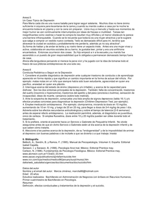Anexo 5
Un Caso Típico de Depresión
Para María cada día es una nueva batalla para lograr seguir adelante. Muchos días no tiene ánimo
suficiente ni siquiera para levantarse de la cama y cuando su marido vuelve a casa por la noche la
encuentra todavía en pijama y con la cena sin preparar. Llora muy a menudo y hasta sus momentos de
mejor humor se ven continuamente interrumpidos por ideas de fracaso e inutilidad. Tareas tan
insignificantes como vestirse o hacer la compra le resultan muy difíciles y el menor obstáculo le parece
una barrera infranqueable. Cuando se le recuerda que todavía es una mujer atractiva y se le sugiere
que salga a comprar un vestido nuevo contesta, "esto es demasiado difícil para mí, tendría que
atravesar la ciudad en autobús y probablemente me perdería, además ya no soy atractiva".
Su forma de hablar y de andar es lenta y su rostro tiene un aspecto triste. Antes era una mujer vivaz y
activa, colaboraba en asuntos sociales de su barrio, le gustaba leer, pintar y era una anfitriona
encantadora. Entonces ocurrieron dos cosas: Su hijo empezó a ir a la escuela y su marido fue
ascendido a un puesto de gran responsabilidad que lo obligaba a permanecer demasiado tiempo fuera
de casa.
Ahora ella languidece pensando si merece la pena vivir y ha jugado con la idea de tomarse todo el
frasco de sus píldoras antidepresivas de una sola vez.
Anexo 6
Conducta Pediátrica a Seguir en la Depresión
1. Considere el posible diagnóstico de depresión ante cualquier trastorno de conducta o de aprendizaje
aparecido en forma rápida y que significa un cambio importante en la forma de actuar del niño/a. Por
ejemplo: malas notas en un niño que siempre había sido buen estudiante, agresividad en quien era
pacífico, ansiedad en quien era plácido.
2. Interrogue acerca del estado de ánimo (depresivo y/o irritable), y acerca de la capacidad para
disfrutar. Son los dos síntomas principales de la depresión. También: falta de concentración, trastornos
del sueño (insomnio o hipersomnia), trastornos del apetito y del peso (anorexia o bulimia), sensación de
incapacidad, ideas de muerte, cansancio (sobre todo matinal).
3. Ante la sospecha de depresión, compruebe una lista amplia de signos depresivos (tabla 16.1) y/o
efectúe pruebas concretas para diagnosticar la depresión (Children Depression Test, por ejemplo).
4. Emplee medicación antidepresiva. Por ejemplo: clomipramina, iniciando la dosis en 10 mg/día,
aumentando de 10 en 10 mg, y luego de 25 en 25 mg, para llegar a dosis de 2-4 mg/kg de peso / día.
Advierta sobre los efectos secundarios anticolinérgicos y sobre el tiempo de latencia (2-6 semanas)
antes de esperar efecto antidepresivo. La medicación permitirá, además, el diagnóstico ex juvantibus,
único de certeza. Si emplea fluoxetina, dosis entre 10 y 20 mg/día pueden ser útiles durante todo el
tratamiento.
5. Si lo prefiere, oriente el paciente hacia un Servicio o Gabinete de Psiquiatría Infantil. No olvide
asegurarse antes de que en dicho Servicio o Gabinete estén al día acerca de la depresión infantil y de
que saben cómo tratarla.
6. Aleccione a los padres acerca de la depresión, de su "endogeneidad" y de la imposibilidad de animar
al depresivo con buenas palabras o de incitarle a que se divierta o a que trabaje. Insista
6. Bibliografía
Belloch, A., Sandín, B. y Ramos, F. (1995). Manual de Psicopatología, Volumen II. España: Editorial
Isabel Capella.
Sarason, I. y Sarason, B. (1996). Psicología Anor mal. México: Editorial Prentice may.
Carlson, N. (1996). Fundamentos de Psicología Fisiológica. México: Editorial Prentice may.
www.alcmeon.com.ar/1/3/a03_03.htm
www.aacao.org/publications/apntsfam/suicide.htm
www.rcn.com/icps/medico/medico96/january/surpl/munoz.htm
dalia/web_saludalia/urgencias/doc/documentos/doc/suicidio/htm
Datos del autor
Nombre y el email del autor: Marcia Jiménez, marcita86@hotmail.com
Edad: 20 años
Estudios realizados: Bachillerato en Administración de Negocios con énfasis en Recursos Humanos.
Primer cuatrimestre de Bachillerato en Psicología.
Resumen
Definición, efectos conductuales y tratamientos de la depresión y el suicidio.
 