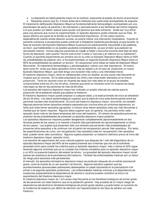 • La depresión es habitualmente mayor en la mañana, mejorando el estado de ánimo al anochecer
• Despertar precoz (por Ej. 2 horas antes de lo habitual) que suele estar acompañado de angustia
El tratamiento delEpisodio Depresivo Mayor es fundamentalmente farmacológico acompañado por una
psicoterapia de apoyo al paciente y de orientación y psicoeducación a los familiares del mismo respecto
a lo que pueden y/o deben realizar para ayudar ala persona que está sufriendo. Suele ser muy difícil
para una persona que nunca ha experimentado un episodio depresivo poder entender que se trata. El
apoyo afectivo por parte de la familia es de fundamental importancia. En los casos severos,
especialmente cuando existe ideación suicida, se podría indicar una internación hospitalaria. Cuando el
paciente comienza a recuperarse puede comenzar a trabajarse mediantepsicoterapia, ya que durante la
fase de duración del Episodio Depresivo Mayor la persona es prácticamente inaccesible a las palabras,
es decir, que hablándoles no es posible ayudarlos completamente, ya que el dolor que padecen es
demasiado intenso. Incluso algunos pacientes se niegan a hablar o escuchar durante esta fase de esta
forma de depresión, sólo quieren "dormir todo el día" o estar a "oscuras y en silencio en su habitación".
Cuando un paciente experimenta por primera vez en su vida un Episodio Depresivo Mayor tiene un 50%
de probabilidades de padecer otro, si ha experimentado un segundo Episodio Depresivo Mayor tiene un
80% de probabilidades de padecer un tercero. En situaciones como éstas se habla de Depresión Mayor
Recurrente. El tratamiento farmacológico y psicoterapéutico cobran una vital importancia. El mismo
tiene como fin: evitar que éstos episodios nunca más se repitan y en el caso de producirse un nuevo
Episodio Depresivo Mayor, que éste tenga una duración más corta y una intensidad menor.
El trastorno depresivo mayor, tanto en adolescentes como en adultos, es dos veces más frecuente en
mujeres que en varones. En la edad prepuberal los niños y las niñas están afectados en la misma
proporción. Tanto en varones como en mujeres las tasas son más altas en el grupo de edades
comprendidas entre los 25 y los 44 años, mientras que tanto en hombres como en mujeres las tasas
más bajas se dan en las personas de más de 65 años.
Los estudios del trastorno depresivo mayor han indicado un amplio intervalo de valores para la
proporción de la población adulta que padece el trastorno.
El trastorno depresivo mayor puede empezar a cualquier edad, y la edad promedio de inicio es alrededor
de los 35 años. Los datos epidemiológicos sugieren que la edad de inicio está disminuyendo entre las
personas nacidas más recientemente. El curso del trastorno depresivo mayor, recurrente, es variable.
Algunas personas tienen episodios aislados separados por muchos años sin síntomas depresivos, en
tanto que otras tienen episodios agrupados, e incluso otras tienen episodios cada vez más frecuentes a
medida que se hacen mayores. Algunos datos sugieren que, en general , los períodos entre cada
episodio duran más en las fases tempranas del curso del trastorno. El número de episodios previos es
predictor de las probabilidades de presentar un episodio depresivo mayor posterior.
Los episodios depresivos mayores pueden desa
parecer completamente (aproximadamente en dos
terceras partes de los casos) y no hacerlo o hacerlo sólo parcialmente (en aproximadamente un tercio
de los casos). Los sujetos que presentan sólo una remisión parcial tienen más probabilidades de
presentar otros episodios y de continuar con el patrón de recuperación parcial ínter episódica. Por tanto,
las especificaciones de curso, con recuperación ínter episódica total sin recuperación ínter episódica
total, pueden tener valor pronóstico. Algunos sujetos presentan un trastorno distímico previo al inicio del
trastorno depresivo mayor, episodio único.
Los estudios de seguimiento del curso natural sugieren que después de 1 año del diagnóstico de un
episodio depresivo mayor del 40% de los sujetos presenta aún síntomas que son de la suficiente
gravedad como para cumplir los criterios para un episodio depresivo mayor, más o menos el 20% sigue
teniendo algunos síntomas que ya no cumplen los criterios completos para un episodio depresivo mayor
y un 40% no presenta trastorno del estado de ánimo. La gravedad del episodio depresivo mayor inicial
parece ser predictora de la persistencia del trastorno. También las enfermedades médicas son un factor
de riesgo para episodios más persistentes.
A menudo, los episodios detrastorno depresivo mayor se producen después de un estrés psicosocial
grave, como la muerte de un ser querido o el divorcio. Algunos estudios sugieren que los
acontecimientos psicosociales (estresores) desempeñan un papel importante en la precipitación d el
primer o el segundo episodios posteriores. Las enfermedades médicas crónicas y la dependencia de
sustancias (especialmente la dependencia de alcohol o cocaína) pueden contribuir al inicio o la
exacerbación del trastorno depresivo mayor.
El trastorno depresivo mayor es 1,5-3 veces más frecuente en los familiares biológicos de primer grado
de las personas con este trastorno que en la población general. Hay pruebas de un mayor riesgo de
dependencia del alcohol en familiares biológicos de primer grado adultos y puede haber un aumento de
la incidencia de trastorno por déficit de atención con hiperactividad en los hijos de adultos con este
trastorno.
 