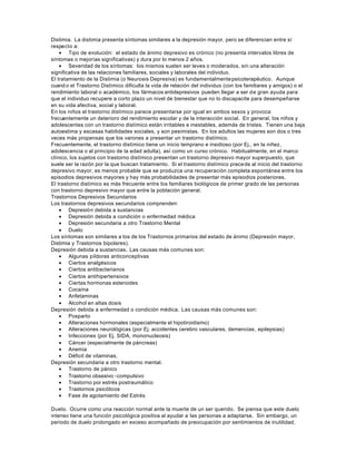 Distimia. La distimia presenta síntomas similares a la depresión mayor, pero se diferencian entre sí
respecto a:
• Tipo de evolución: el estado de ánimo depresivo es crónico (no presenta intervalos libres de
síntomas o mejorías significativas) y dura por lo menos 2 años.
• Severidad de los síntomas: los mismos suelen ser leves o moderados, sin una alteración
significativa de las relaciones familiares, sociales y laborales del individuo.
El tratamiento de la Distimia (o Neurosis Depresiva) es fundamentalmentepsicoterapéutico. Aunque
cuand o el Trastorno Distímico dificulta la vida de relación del individuo (con los familiares y amigos) o el
rendimiento laboral o académico, los fármacos antidepresivos pueden llegar a ser de gran ayuda para
que el individuo recupere a corto plazo un nivel de bienestar que no lo discapacite para desempeñarse
en su vida afectiva, social y laboral.
En los niños el trastorno distímico parece presentarse por igual en ambos sexos y provoca
frecuentemente un deterioro del rendimiento escolar y de la interacción social. En general, los niños y
adolescentes con un trastorno distímico están irritables e inestables, además de tristes. Tienen una baja
autoestima y escasas habilidades sociales, y son pesimistas. En los adultos las mujeres son dos o tres
veces más propensas que los varones a presentar un trastorno distímico.
Frecuentemente, el trastorno distímico tiene un inicio temprano e insidioso (por Ej., en la niñez,
adolescencia o al principio de la edad adulta), así como un curso crónico. Habitualmente, en el marco
clínico, los sujetos con trastorno distímico presentan un trastorno depresivo mayor superpuesto, que
suele ser la razón por la que buscan tratamiento. Si el trastorno distímico precede al inicio del trastorno
depresivo mayor, es menos probable que se produzca una recuperación completa espontánea entre los
episodios depresivos mayores y hay más probabilidades de presentar más episodios posteriores.
El trastorno distímico es más frecuente entre los familiares biológicos de primer grado de las personas
con trastorno depresivo mayor que entre la población general.
Trastornos Depresivos Secundarios
Los trastornos depresivos secundarios comprenden:
• Depresión debida a sustancias
• Depresión debida a condición o enfermedad médica
• Depresión secundaria a otro Trastorno Mental
• Duelo
Los síntomas son similares a los de los Trastornos primarios del estado de ánimo (Depresión mayor,
Distimia y Trastornos bipolares).
Depresión debida a sustancias. Las causas más comunes son:
• Algunas píldoras anticonceptivas
• Ciertos analgésicos
• Ciertos antibacterianos
• Ciertos antihipertensivos
• Ciertas hormonas esteroides
• Cocaína
• Anfetaminas
• Alcohol en altas dosis
Depresión debida a enfermedad o condición médica. Las causas más comunes son:
• Posparto
• Alteraciones hormonales (especialmente el hipotiroidismo)
• Alteraciones neurológicas (por Ej. accidentes cerebro vasculares, demencias, epilepsias)
• Infecciones (por Ej. SIDA, mononucleosis)
• Cáncer (especialmente de páncreas)
• Anemia
• Déficit de vitaminas.
Depresión secundaria a otro trastorno mental.
• Trastorno de pánico
• Trastorno obsesivo -compulsivo
• Trastorno por estrés postraumático
• Trastornos psicóticos
• Fase de agotamiento del Estrés
Duelo. Ocurre como una reacción normal ante la muerte de un ser querido. Se piensa que este duelo
intenso tiene una función psicológica positiva al ayudar a las personas a adaptarse. Sin embargo, un
periodo de duelo prolongado en exceso acompañado de preocupación por sentimientos de inutilidad,
 
