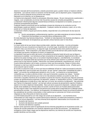 deterioro marcado del funcionamiento y retardo psicomotor grave, pueden indicar un trastorno afectivo
importante. Las culturas varían en duración normal del duelo, pero la depresión grave, incapacitante,
rara vez continua después de los primeros tres meses.
Depresión en la Infancia y en la Adolescencia
La historia de la depresión infantil ha atravesado diferentes etapas. De ser intensamente cuestionada o
negada, a ser considerada una de las más frecuentes causas de consulta psicopediátrica.
La depresión infantil posee algunas características similares a la depresión en el adulto, aunque c on
síntomas acompañantes peculiares.
Cualquier trastorno emocional que se manifieste a través de síntomas en la conducta o en los
aprendizajes, puede ser debido a una depresión. Cualquier cambio de conducta, a peor, en un niño,
puede ser un índice de depresión.
La depresión infantil, al igual que la de los adultos, responde bien a la combinación de dos tipos de
tratamiento:
• Acción psicoterápica, preferentemente cognitiva, que debe extenderse al entorno familiar.
• Tratamiento farmacológico con psicofármacos antidepresivos (AD).
En toda depresión hay factores bioquímicos. También en toda depresión hay factores psicológicos, y de
ahí que la combinación de terapéuticas que aborden ambos factores sean lo más eficaz.
3. Suicidio
La mayor parte de los que tienen ideas suicidas están, además, deprimidos. Los dos principales
motivos por los que una persona se deprime son, en primer lugar, la pérdida del control sobre su
situación vital y sus emociones y, en segundo lugar, la pérdida de toda visión positiva del futuro
(desesperación). Ante la depresión y las ideas suicidas que de ella derivan sólo puede resultar eficaz
una terapia que ayude a recuperar el control y la esperanza.
La depresión hace que la visión del mund o circundante se estreche hasta tal punto que se llegue a
distorsionar la realidad. Los individuos se fijan únicamente en los aspectos negativos de la vida, y los
positivos los pasan de largo como si no tuvieran importancia alguna o, sencillamente, no existieran.
Rechazan por estúpidas todas las opciones que se les ofrecen para resolver su problema, hasta que
parece que no hay solución posible. Interiorizan una tristeza persistente y angustiosa que, como la
muerte súbita del padre o de la madre, produce un dolor que dura semanas, meses e incluso años.
Empiezan a creer que nada los puede aliviar y que su dolor no va a acabarse nunca. ¡Puede que la
única solución sea la muerte!
El suicidio no soluciona nada, lo único que hace es adelantar el final sin h aber encontrado la solución.
No se puede decir que el suicidio sea una opción, ya que "opción" quiere decir "posibilidad de optar o
elegir", y el suicido nos arrebata para siempre lo uno y lo otro. La muerte es un acontecimiento
irreversible que, no sólono elimina el dolor, sino que lo transmite a quienes nos rodean. También
transmiten su dolor las personas que viven en la más absoluta soledad y se quitan la vida. Se lo
transmiten a aquellos miembros de la sociedad a quienes les importa y les preocupa. Algunas personas
pueden ser genéticamente propensas a la depresión, padecer un desequilibrio químico, o haber pasado
muchas desgracias a lo largo de su vida: algo que, en suma, les conduce a la depresión. Hay personas
que "llaman a la depresión a gritos": son las que cultivan procesos de pensamiento cognitivo irreales y
aspiran en la vida a objetivos inalcanzables. Sea cual sea la causa de la depresión, cualquier persona
puede verse asaltada por intensas ideas de suicidio cuando el futuro se muestra deses peranzador.
No hay ninguna clase o tipo específico de persona que pueda tener la seguridad de no albergar jamás
pensamientos suicidas. Los médicos, los terapeutas y los adolescentes ocupan los primeros puestos en
las estadísticas de suicidios consumados; si bien parece que en personas con firmes convicciones
religiosas es más infrecuente el intento de suicidio.
La enfermedad psiquiátrica con más riesgo de suicidio es la depresión . Los momentos de la
enfermedad con más riesgo son cuando disminuye la inhibición y la melancolía (empiezan a mejorar) o
cuando se inicia la depresión. Los tres síntomas de la depresión relacionados con el suicidio son:
• Aumento del insomnio
• Aumento del abandono del cuidado personal
• Aumento del deterioro cognitivo
Existen varias opiniones sobre la significación de los síntomas psiquiátricos en el paciente suicida. Los
intentos de suicidio presentan una condición depresiva que es fácil de reconocer. Los depresivos
endógenos corren mayor riesgo que los depresivos reactivos, los intentos de suicidio son impulsivos,
pueden decidirse una hora antes.
 