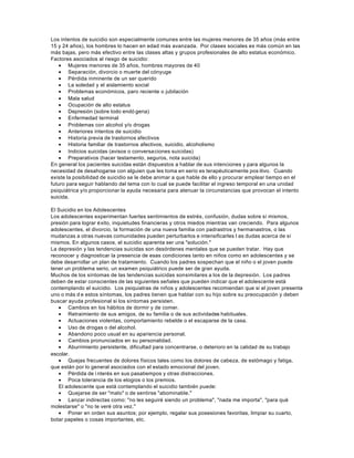 Los intentos de suicidio son especialmente comunes entre las mujeres menores de 35 años (más entre
15 y 24 años), los hombres lo hacen en edad más avanzada. Por clases sociales es más común en las
más bajas, pero más efectivo entre las clases altas y grupos profesionales de alto estatus económico.
Factores asociados al riesgo de suicidio:
• Mujeres menores de 35 años, hombres mayores de 40
• Separación, divorcio o muerte del cónyuge
• Pérdida inminente de un ser querido
• La soledad y el aislamiento social
• Problemas económicos, paro reciente o jubilación
• Mala salud
• Ocupación de alto estatus
• Depresión (sobre todo endó gena)
• Enfermedad terminal
• Problemas con alcohol y/o drogas
• Anteriores intentos de suicidio
• Historia previa de trastornos afectivos
• Historia familiar de trastornos afectivos, suicidio, alcoholismo
• Indicios suicidas (avisos o conversaciones suicidas)
• Preparativos (hacer testamento, seguros, nota suicida)
En general los pacientes suicidas están dispuestos a hablar de sus intenciones y para algunos la
necesidad de desahogarse con alguien que les toma en serio es terapéuticamente pos itivo. Cuando
existe la posibilidad de suicidio se le debe animar a que hable de ello y procurar emplear tiempo en el
futuro para seguir hablando del tema con lo cual se puede facilitar el ingreso temporal en una unidad
psiquiátrica y/o proporcionar la ayuda necesaria para atenuar la circunstancias que provocan el intento
suicida.
El Suicidio en los Adolescentes
Los adolescentes experimentan fuertes sentimientos de estrés, confusión, dudas sobre sí mismos,
presión para lograr éxito, inquietudes financieras y otros miedos mientras van creciendo. Para algunos
adolescentes, el divorcio, la formación de una nueva familia con padrastros y hermanastros, o las
mudanzas a otras nuevas comunidades pueden perturbarlos e intensificarles l as dudas acerca de sí
mismos. En algunos casos, el suicidio aparenta ser una "solución."
La depresión y las tendencias suicidas son desórdenes mentales que se pueden tratar. Hay que
reconocer y diagnosticar la presencia de esas condiciones tanto en niños como en adolescentes y se
debe desarrollar un plan de tratamiento. Cuando los padres sospechan que el niño o el joven puede
tener un problema serio, un examen psiquiátrico puede ser de gran ayuda.
Muchos de los síntomas de las tendencias suicidas sonsimilares a los de la depresión. Los padres
deben de estar conscientes de las siguientes señales que pueden indicar que el adolescente está
contemplando el suicidio. Los psiquiatras de niños y adolescentes recomiendan que si el joven presenta
uno o más d e estos síntomas, los padres tienen que hablar con su hijo sobre su preocupación y deben
buscar ayuda profesional si los síntomas persisten.
• Cambios en los hábitos de dormir y de comer.
• Retraimiento de sus amigos, de su familia o de sus actividades habituales.
• Actuaciones violentas, comportamiento rebelde o el escaparse de la casa.
• Uso de drogas o del alcohol.
• Abandono poco usual en su apariencia personal.
• Cambios pronunciados en su personalidad.
• Aburrimiento persistente, dificultad para concentrarse, o deterioro en la calidad de su trabajo
escolar.
• Quejas frecuentes de dolores físicos tales como los dolores de cabeza, de estómago y fatiga,
que están por lo general asociados con el estado emocional del joven.
• Pérdida de i nterés en sus pasatiempos y otras distracciones.
• Poca tolerancia de los elogios o los premios.
El adolescente que está contemplando el suicidio también puede:
• Quejarse de ser "malo" o de sentirse "abominable."
• Lanzar indirectas como: "no les seguiré siendo un problema", "nada me importa", "para qué
molestarse" o "no te veré otra vez."
• Poner en orden sus asuntos; por ejemplo, regalar sus posesiones favoritas, limpiar su cuarto,
botar papeles o cosas importantes, etc.
 