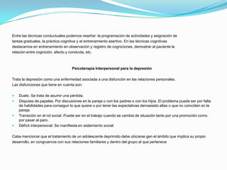Entre las técnicas conductuales podemos reseñar: la programación de actividades y asignación de
tareas graduales, la práctica cognitiva y el entrenamiento asertivo. En las técnicas cognitivas
destacamos en entrenamiento en observación y registro de cogniciones, demostrar al paciente la
relación entre cognición, afecto y conducta, etc.



                                   Psicoterapia Interpersonal para la depresión

Trata la depresión como una enfermedad asociada a una disfunción en las relaciones personales.
Las disfunciones que tiene en cuenta son:

   Duelo. Se trata de asumir una pérdida.
   Disputas de papeles. Por discusiones en la pareja o con los padres o con los hijos. El problema puede ser por falta
    de habilidades para conseguir lo que quiere o por tener las expectativas demasiado altas o que no coinciden en la
    pareja.
   Transición en el rol social. Puede ser en el trabajo cuando se cambia de situación tanto por una promoción como
    por pasar al paro.
   Déficit interpersonal. Se manifiesta en aislamiento social.

Cabe mencionar que el tratamiento de un adolescente deprimido debe ubicarse gen el ámbito que implica su propio
desarrollo, en congruencia con sus relaciones familiares y dentro del grupo al que pertenece
 