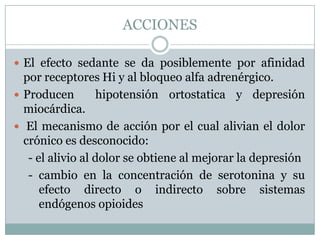 ACCIONES

 El efecto sedante se da posiblemente por afinidad
  por receptores Hi y al bloqueo alfa adrenérgico.
 Producen        hipotensión ortostatica y depresión
  miocárdica.
 El mecanismo de acción por el cual alivian el dolor
  crónico es desconocido:
   - el alivio al dolor se obtiene al mejorar la depresión
   - cambio en la concentración de serotonina y su
      efecto directo o indirecto sobre sistemas
      endógenos opioides
 