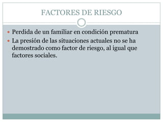 FACTORES DE RIESGO

 Perdida de un familiar en condición prematura
 La presión de las situaciones actuales no se ha
 demostrado como factor de riesgo, al igual que
 factores sociales.
 