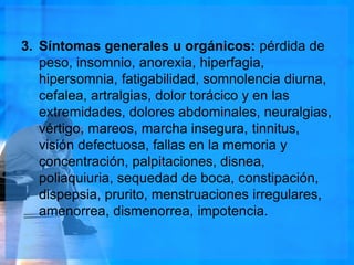 3. Síntomas generales u orgánicos: pérdida de
peso, insomnio, anorexia, hiperfagia,
hipersomnia, fatigabilidad, somnolencia diurna,
cefalea, artralgias, dolor torácico y en las
extremidades, dolores abdominales, neuralgias,
vértigo, mareos, marcha insegura, tinnitus,
visión defectuosa, fallas en la memoria y
concentración, palpitaciones, disnea,
poliaquiuria, sequedad de boca, constipación,
dispepsia, prurito, menstruaciones irregulares,
amenorrea, dismenorrea, impotencia.
 