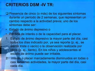 CRITERIOS DSM -IV TR:
 Presencia de cinco (o más) de los siguientes síntomas
durante un período de 2 semanas, que representan un
cambio respecto a la actividad previa; uno de los
síntomas debe ser:
• Estado de ánimo depresivo o
• Pérdida de interés o de la capacidad para el placer.
1. Estado de ánimo depresivo la mayor parte del día, casi
todos los días indicado por, ya sea reporte (p. ej., se
siente triste o vacío) o la observación realizada por
otros (p. ej., llanto). En los niños y adolescentes el
estado de ánimo puede ser irritable.
2. interés o placer marcadamente disminuidos en todas o
casi todas las actividades, la mayor parte del día, casi
cada día.
 