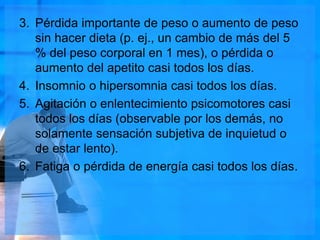 3. Pérdida importante de peso o aumento de peso
sin hacer dieta (p. ej., un cambio de más del 5
% del peso corporal en 1 mes), o pérdida o
aumento del apetito casi todos los días.
4. Insomnio o hipersomnia casi todos los días.
5. Agitación o enlentecimiento psicomotores casi
todos los días (observable por los demás, no
solamente sensación subjetiva de inquietud o
de estar lento).
6. Fatiga o pérdida de energía casi todos los días.
 